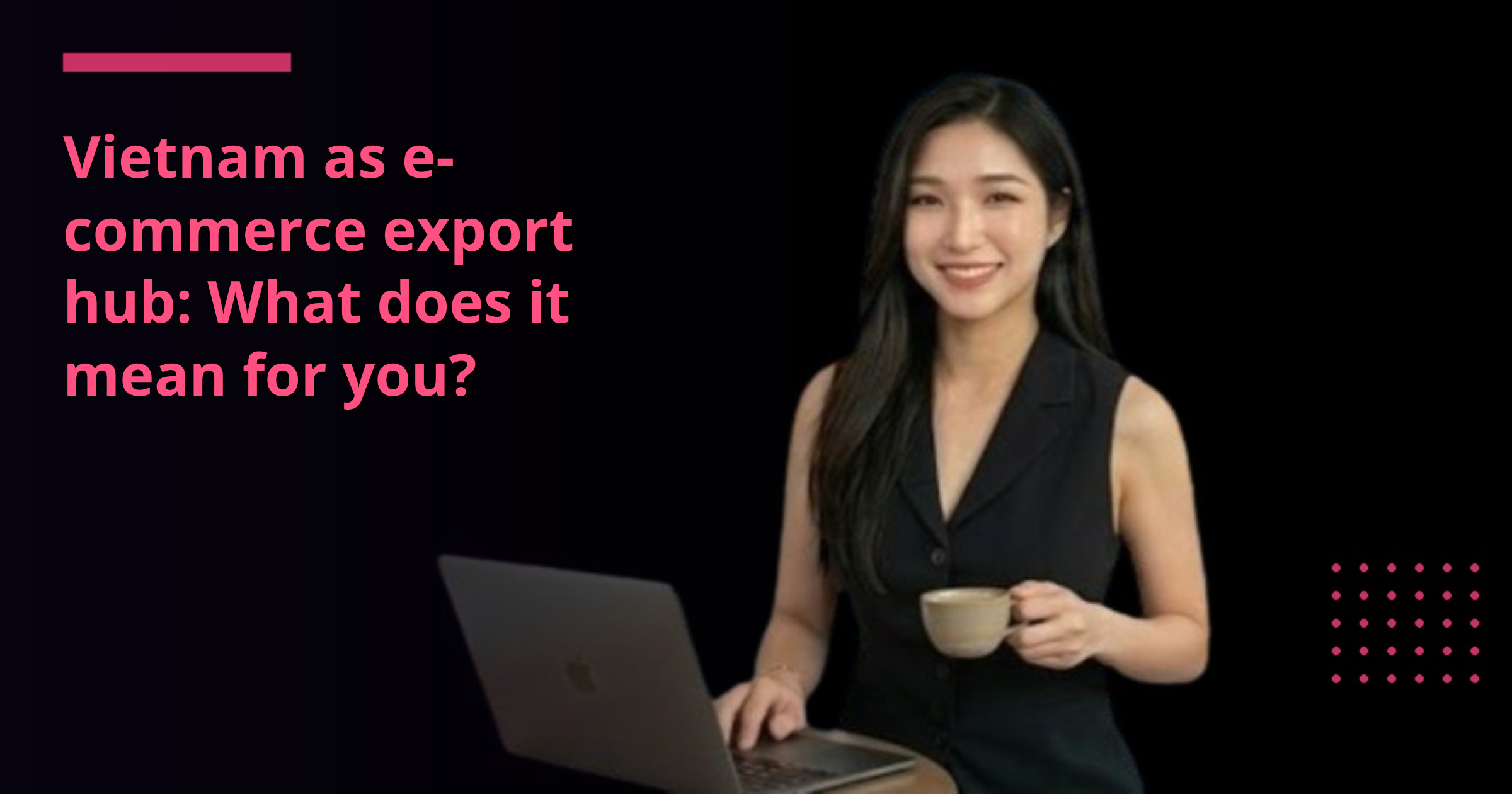Vietnam as e-commerce export hub: What does it mean for you?